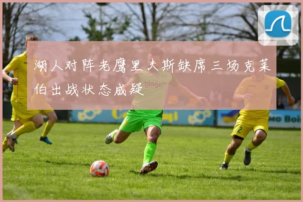 湖人对阵老鹰里夫斯缺席三场克莱伯出战状态成疑