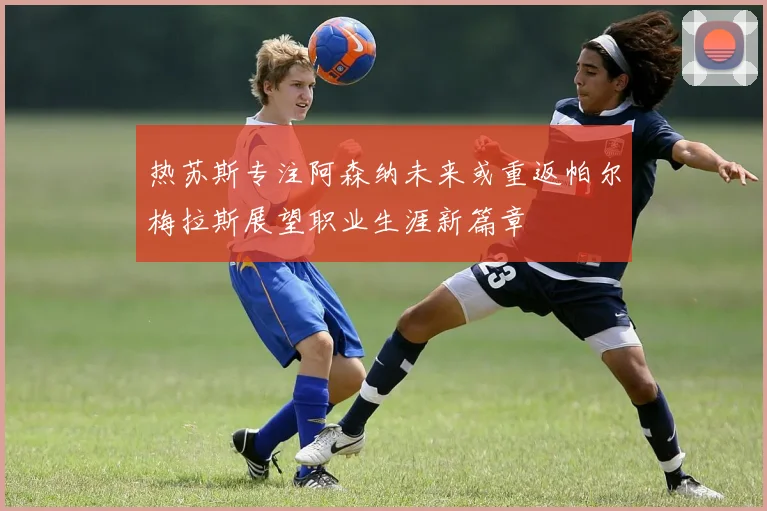 热苏斯专注阿森纳未来或重返帕尔梅拉斯展望职业生涯新篇章