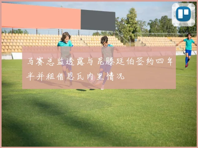 马赛总监透露与昆滕廷伯签约四年半并租借恩瓦内里情况