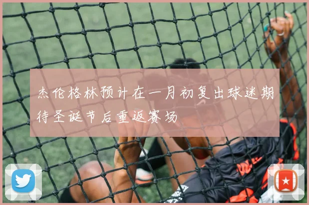 杰伦格林预计在一月初复出球迷期待圣诞节后重返赛场