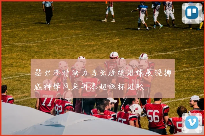 瑟尔洛特助力马竞连续进球展现挪威神锋风采再添超级杯进账