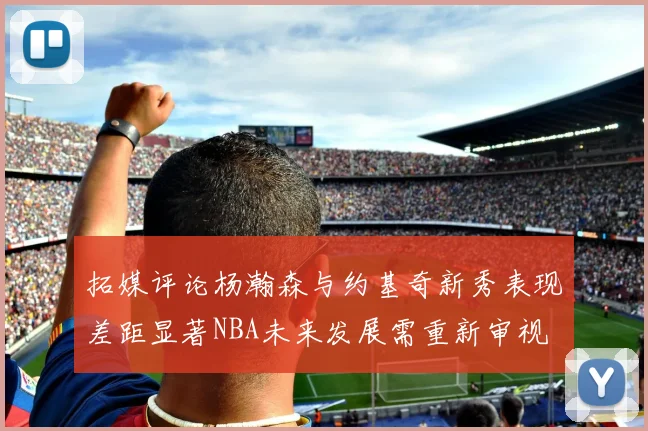 拓媒评论杨瀚森与约基奇新秀表现差距显著NBA未来发展需重新审视