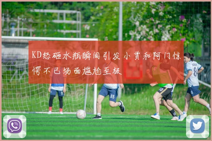KD怒砸水瓶瞬间引发小贾和阿门惊愕不已场面尴尬至极