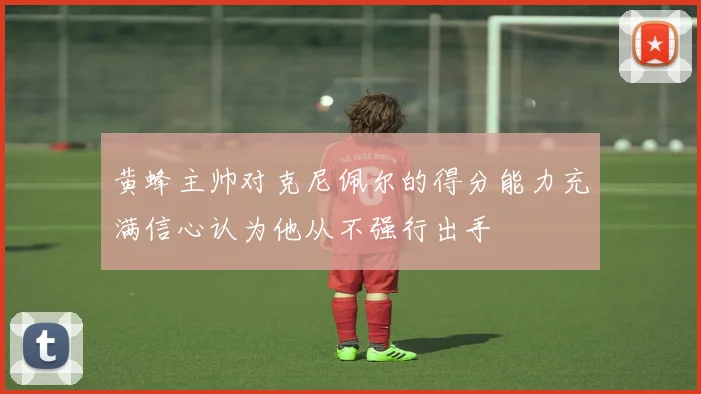 黄蜂主帅对克尼佩尔的得分能力充满信心认为他从不强行出手