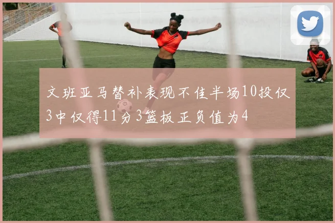文班亚马替补表现不佳半场10投仅3中仅得11分3篮板正负值为4
