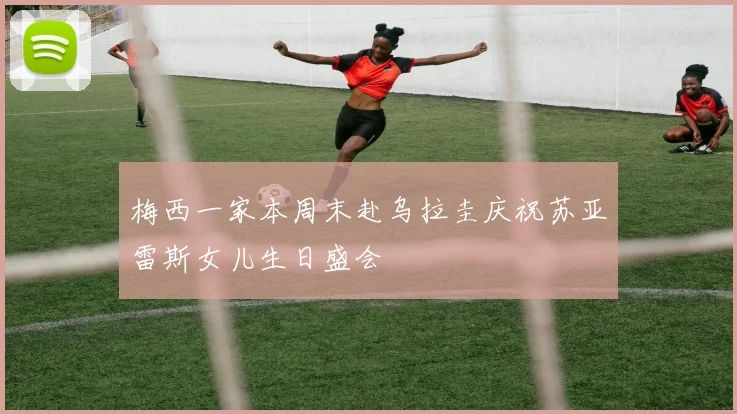 梅西一家本周末赴乌拉圭庆祝苏亚雷斯女儿生日盛会