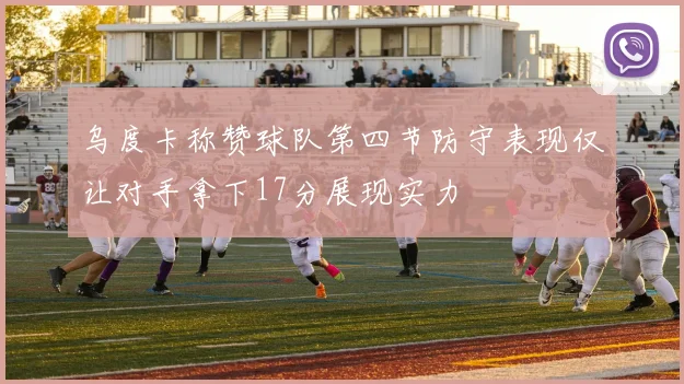 乌度卡称赞球队第四节防守表现仅让对手拿下17分展现实力