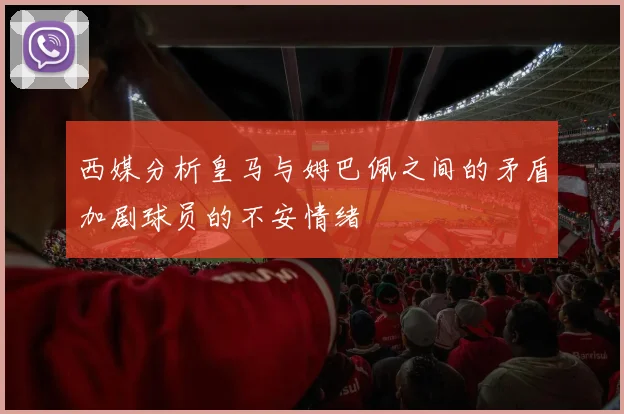 西媒分析皇马与姆巴佩之间的矛盾加剧球员的不安情绪